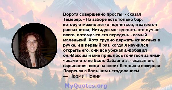 Ворота совершенно просты, - сказал Темерер. - На заборе есть только бар, которую можно легко подняться, и затем он распахнется; Нитидус мог сделать это лучше всего, потому что его передень - самый маленький. Хотя трудно 