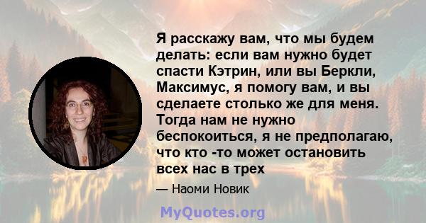 Я расскажу вам, что мы будем делать: если вам нужно будет спасти Кэтрин, или вы Беркли, Максимус, я помогу вам, и вы сделаете столько же для меня. Тогда нам не нужно беспокоиться, я не предполагаю, что кто -то может