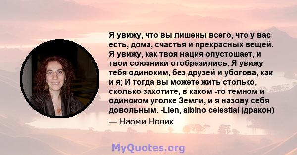 Я увижу, что вы лишены всего, что у вас есть, дома, счастья и прекрасных вещей. Я увижу, как твоя нация опустошает, и твои союзники отобразились. Я увижу тебя одиноким, без друзей и убогова, как и я; И тогда вы можете