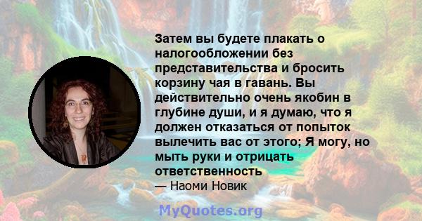 Затем вы будете плакать о налогообложении без представительства и бросить корзину чая в гавань. Вы действительно очень якобин в глубине души, и я думаю, что я должен отказаться от попыток вылечить вас от этого; Я могу,