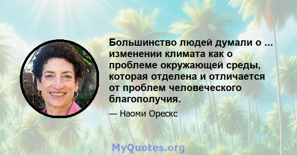 Большинство людей думали о ... изменении климата как о проблеме окружающей среды, которая отделена и отличается от проблем человеческого благополучия.