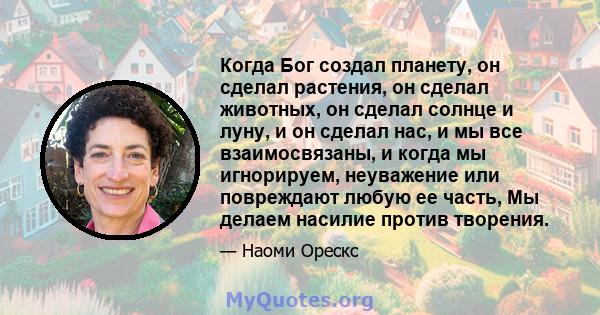 Когда Бог создал планету, он сделал растения, он сделал животных, он сделал солнце и луну, и он сделал нас, и мы все взаимосвязаны, и когда мы игнорируем, неуважение или повреждают любую ее часть, Мы делаем насилие