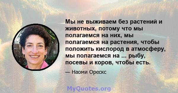 Мы не выживаем без растений и животных, потому что мы полагаемся на них, мы полагаемся на растения, чтобы положить кислород в атмосферу, мы полагаемся на ... рыбу, посевы и коров, чтобы есть.