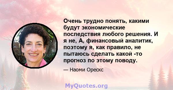 Очень трудно понять, какими будут экономические последствия любого решения. И я не, А, финансовый аналитик, поэтому я, как правило, не пытаюсь сделать какой -то прогноз по этому поводу.