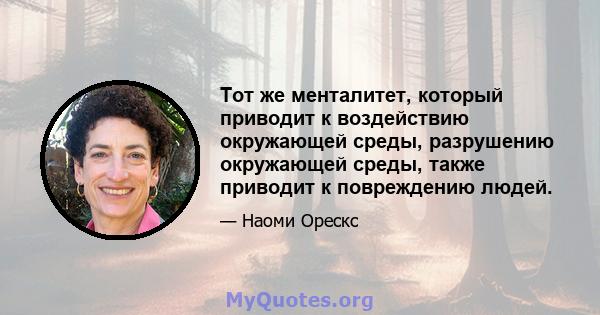 Тот же менталитет, который приводит к воздействию окружающей среды, разрушению окружающей среды, также приводит к повреждению людей.