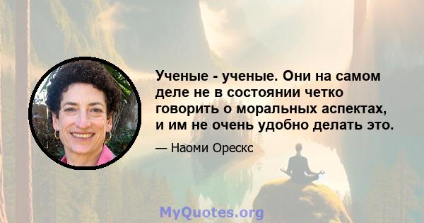 Ученые - ученые. Они на самом деле не в состоянии четко говорить о моральных аспектах, и им не очень удобно делать это.