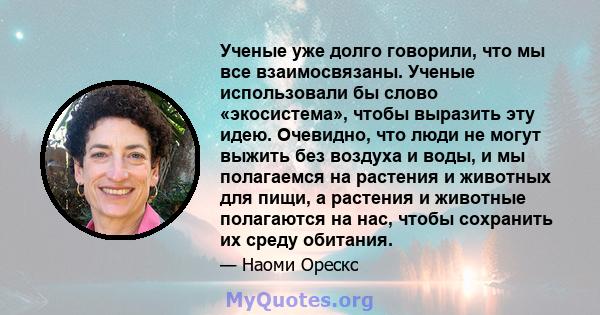 Ученые уже долго говорили, что мы все взаимосвязаны. Ученые использовали бы слово «экосистема», чтобы выразить эту идею. Очевидно, что люди не могут выжить без воздуха и воды, и мы полагаемся на растения и животных для