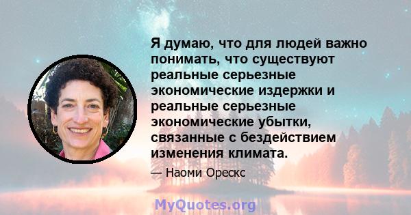 Я думаю, что для людей важно понимать, что существуют реальные серьезные экономические издержки и реальные серьезные экономические убытки, связанные с бездействием изменения климата.