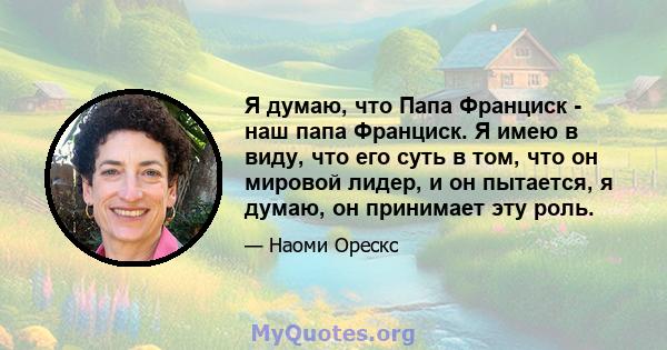 Я думаю, что Папа Франциск - наш папа Франциск. Я имею в виду, что его суть в том, что он мировой лидер, и он пытается, я думаю, он принимает эту роль.