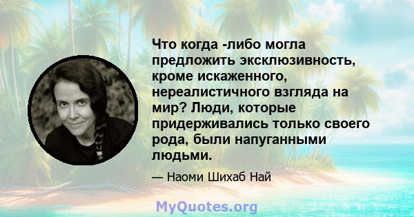 Что когда -либо могла предложить эксклюзивность, кроме искаженного, нереалистичного взгляда на мир? Люди, которые придерживались только своего рода, были напуганными людьми.