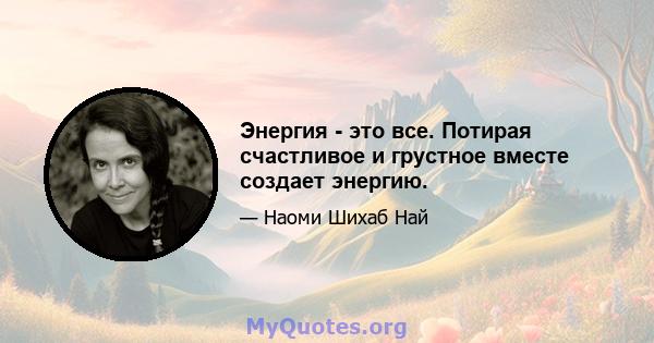 Энергия - это все. Потирая счастливое и грустное вместе создает энергию.