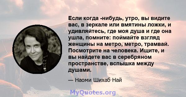 Если когда -нибудь, утро, вы видите вас, в зеркале или вмятины ложки, и удивляйтесь, где моя душа и где она ушла, помните: поймайте взгляд женщины на метро, ​​метро, ​​трамвай. Посмотрите на человека. Ищите, и вы