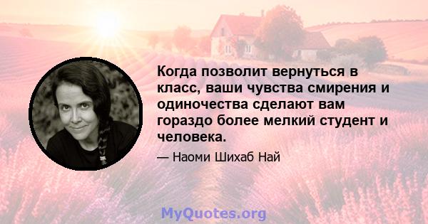 Когда позволит вернуться в класс, ваши чувства смирения и одиночества сделают вам гораздо более мелкий студент и человека.