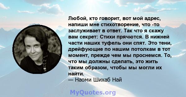 Любой, кто говорит, вот мой адрес, напиши мне стихотворение, что -то заслуживает в ответ. Так что я скажу вам секрет: Стихи прячются. В нижней части наших туфель они спят. Это тени, дрейфующие по нашим потолкам в тот