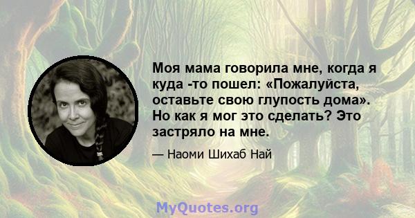 Моя мама говорила мне, когда я куда -то пошел: «Пожалуйста, оставьте свою глупость дома». Но как я мог это сделать? Это застряло на мне.