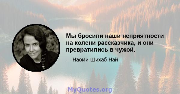 Мы бросили наши неприятности на колени рассказчика, и они превратились в чужой.