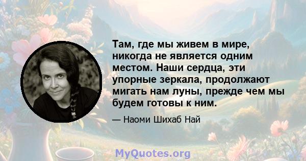 Там, где мы живем в мире, никогда не является одним местом. Наши сердца, эти упорные зеркала, продолжают мигать нам луны, прежде чем мы будем готовы к ним.