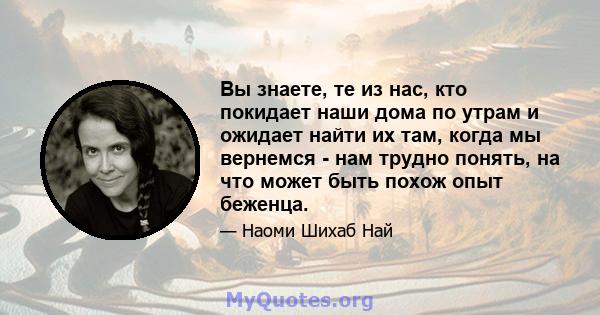 Вы знаете, те из нас, кто покидает наши дома по утрам и ожидает найти их там, когда мы вернемся - нам трудно понять, на что может быть похож опыт беженца.