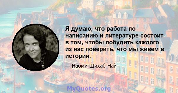 Я думаю, что работа по написанию и литературе состоит в том, чтобы побудить каждого из нас поверить, что мы живем в истории.