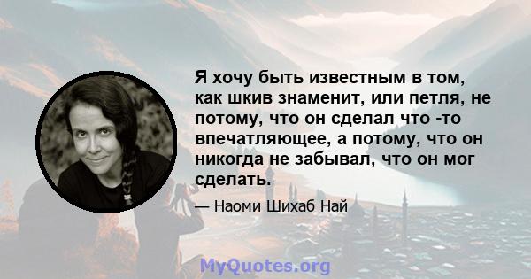 Я хочу быть известным в том, как шкив знаменит, или петля, не потому, что он сделал что -то впечатляющее, а потому, что он никогда не забывал, что он мог сделать.