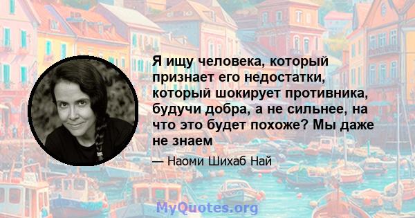 Я ищу человека, который признает его недостатки, который шокирует противника, будучи добра, а не сильнее, на что это будет похоже? Мы даже не знаем