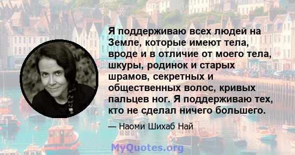 Я поддерживаю всех людей на Земле, которые имеют тела, вроде и в отличие от моего тела, шкуры, родинок и старых шрамов, секретных и общественных волос, кривых пальцев ног. Я поддерживаю тех, кто не сделал ничего