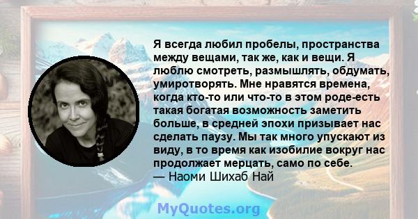 Я всегда любил пробелы, пространства между вещами, так же, как и вещи. Я люблю смотреть, размышлять, обдумать, умиротворять. Мне нравятся времена, когда кто-то или что-то в этом роде-есть такая богатая возможность