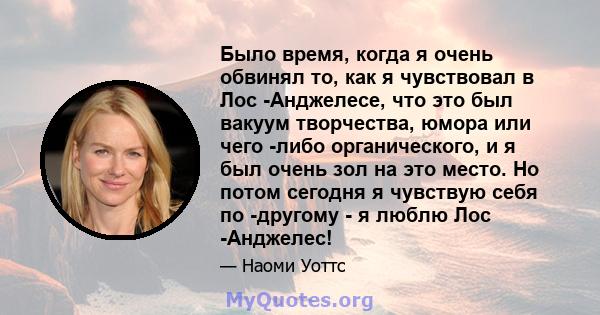 Было время, когда я очень обвинял то, как я чувствовал в Лос -Анджелесе, что это был вакуум творчества, юмора или чего -либо органического, и я был очень зол на это место. Но потом сегодня я чувствую себя по -другому -