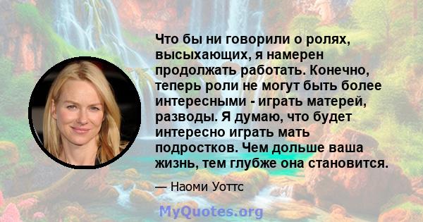 Что бы ни говорили о ролях, высыхающих, я намерен продолжать работать. Конечно, теперь роли не могут быть более интересными - играть матерей, разводы. Я думаю, что будет интересно играть мать подростков. Чем дольше ваша 