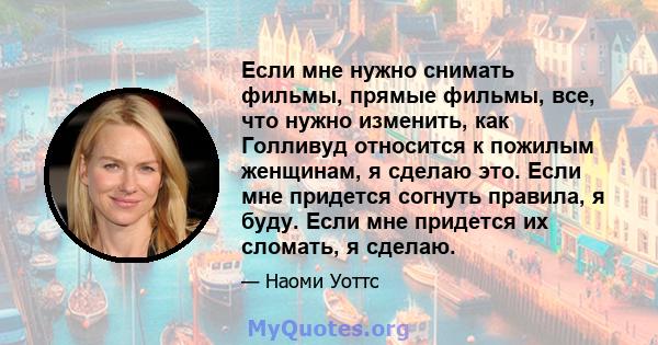 Если мне нужно снимать фильмы, прямые фильмы, все, что нужно изменить, как Голливуд относится к пожилым женщинам, я сделаю это. Если мне придется согнуть правила, я буду. Если мне придется их сломать, я сделаю.