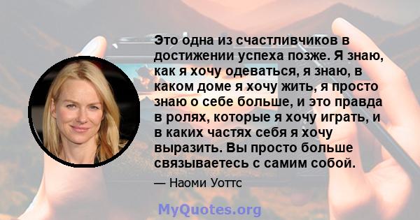 Это одна из счастливчиков в достижении успеха позже. Я знаю, как я хочу одеваться, я знаю, в каком доме я хочу жить, я просто знаю о себе больше, и это правда в ролях, которые я хочу играть, и в каких частях себя я хочу 