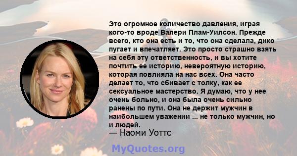 Это огромное количество давления, играя кого-то вроде Валери Плам-Уилсон. Прежде всего, кто она есть и то, что она сделала, дико пугает и впечатляет. Это просто страшно взять на себя эту ответственность, и вы хотите