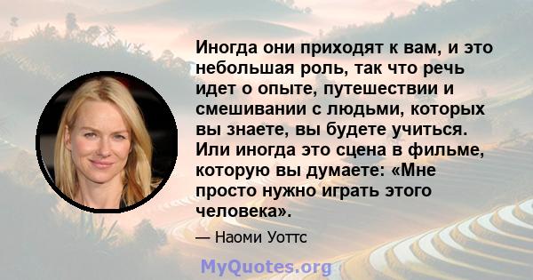 Иногда они приходят к вам, и это небольшая роль, так что речь идет о опыте, путешествии и смешивании с людьми, которых вы знаете, вы будете учиться. Или иногда это сцена в фильме, которую вы думаете: «Мне просто нужно