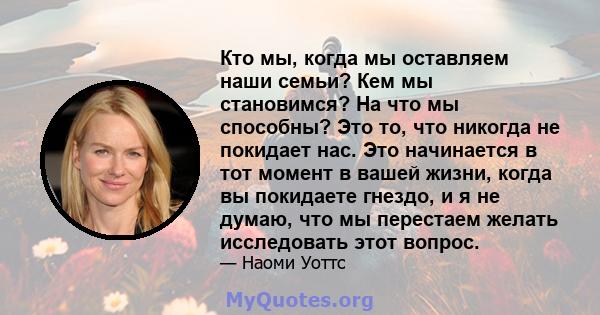 Кто мы, когда мы оставляем наши семьи? Кем мы становимся? На что мы способны? Это то, что никогда не покидает нас. Это начинается в тот момент в вашей жизни, когда вы покидаете гнездо, и я не думаю, что мы перестаем