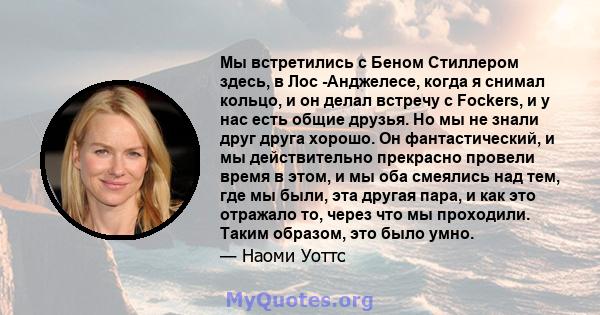 Мы встретились с Беном Стиллером здесь, в Лос -Анджелесе, когда я снимал кольцо, и он делал встречу с Fockers, и у нас есть общие друзья. Но мы не знали друг друга хорошо. Он фантастический, и мы действительно прекрасно 