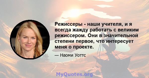 Режиссеры - наши учителя, и я всегда жажду работать с великим режиссером. Они в значительной степени первое, что интересует меня о проекте.