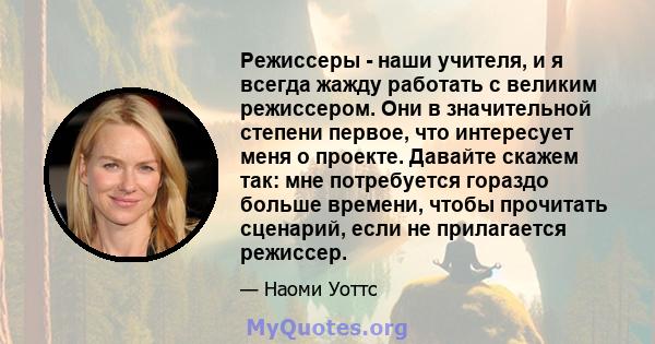 Режиссеры - наши учителя, и я всегда жажду работать с великим режиссером. Они в значительной степени первое, что интересует меня о проекте. Давайте скажем так: мне потребуется гораздо больше времени, чтобы прочитать