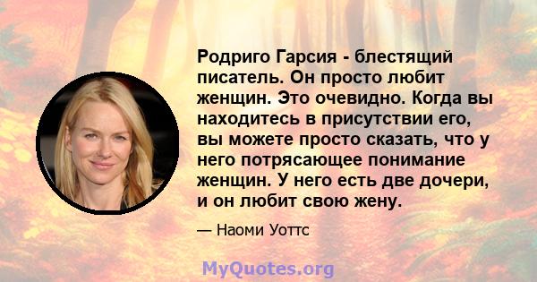 Родриго Гарсия - блестящий писатель. Он просто любит женщин. Это очевидно. Когда вы находитесь в присутствии его, вы можете просто сказать, что у него потрясающее понимание женщин. У него есть две дочери, и он любит