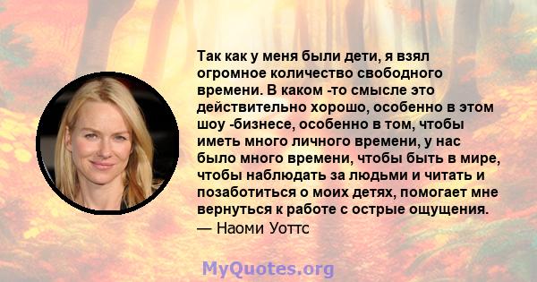 Так как у меня были дети, я взял огромное количество свободного времени. В каком -то смысле это действительно хорошо, особенно в этом шоу -бизнесе, особенно в том, чтобы иметь много личного времени, у нас было много