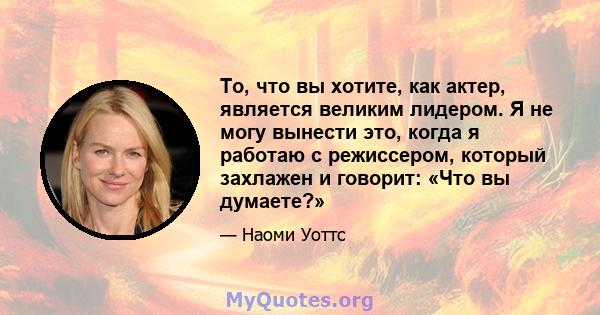 То, что вы хотите, как актер, является великим лидером. Я не могу вынести это, когда я работаю с режиссером, который захлажен и говорит: «Что вы думаете?»