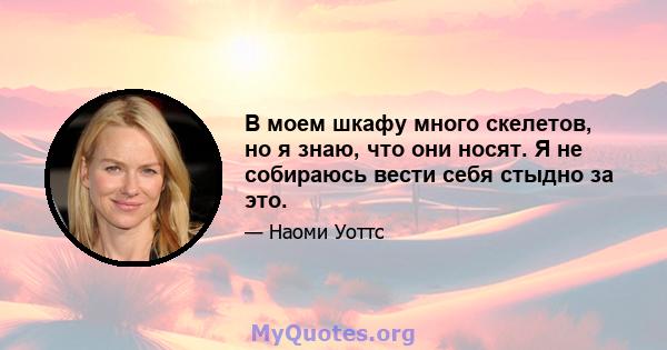 В моем шкафу много скелетов, но я знаю, что они носят. Я не собираюсь вести себя стыдно за это.