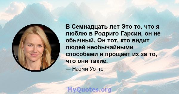 В Семнадцать лет Это то, что я люблю в Родриго Гарсии, он не обычный. Он тот, кто видит людей необычайными способами и прощает их за то, что они такие.