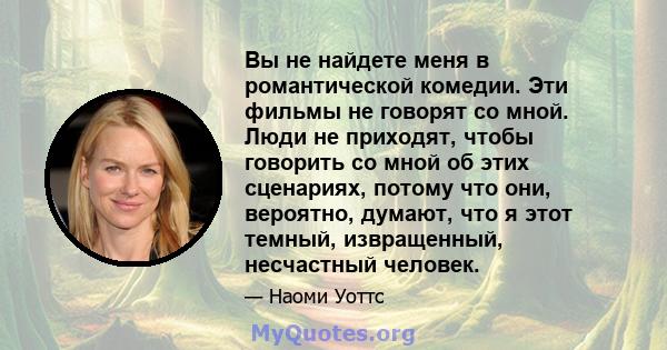 Вы не найдете меня в романтической комедии. Эти фильмы не говорят со мной. Люди не приходят, чтобы говорить со мной об этих сценариях, потому что они, вероятно, думают, что я этот темный, извращенный, несчастный человек.