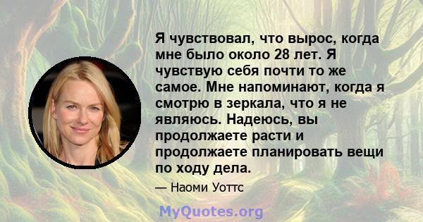 Я чувствовал, что вырос, когда мне было около 28 лет. Я чувствую себя почти то же самое. Мне напоминают, когда я смотрю в зеркала, что я не являюсь. Надеюсь, вы продолжаете расти и продолжаете планировать вещи по ходу