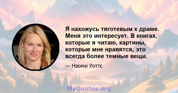 Я нахожусь тяготевым к драме. Меня это интересует. В книгах, которые я читаю, картины, которые мне нравятся, это всегда более темные вещи.