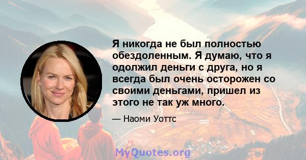 Я никогда не был полностью обездоленным. Я думаю, что я одолжил деньги с друга, но я всегда был очень осторожен со своими деньгами, пришел из этого не так уж много.