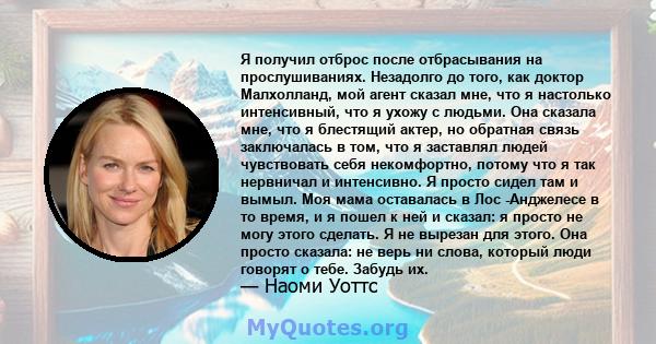 Я получил отброс после отбрасывания на прослушиваниях. Незадолго до того, как доктор Малхолланд, мой агент сказал мне, что я настолько интенсивный, что я ухожу с людьми. Она сказала мне, что я блестящий актер, но