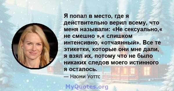 Я попал в место, где я действительно верил всему, что меня называли: «Не сексуально,« не смешно »,« слишком интенсивно, «отчаянный». Все те этикетки, которые они мне дали, я взял их, потому что не было никаких следов