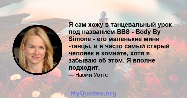 Я сам хожу в танцевальный урок под названием BBS - Body By Simone - его маленькие мини -танцы, и я часто самый старый человек в комнате, хотя я забываю об этом. Я вполне подходит.