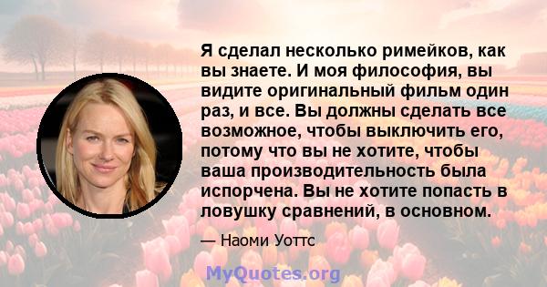 Я сделал несколько римейков, как вы знаете. И моя философия, вы видите оригинальный фильм один раз, и все. Вы должны сделать все возможное, чтобы выключить его, потому что вы не хотите, чтобы ваша производительность